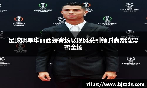 足球明星华丽西装登场展现风采引领时尚潮流震撼全场